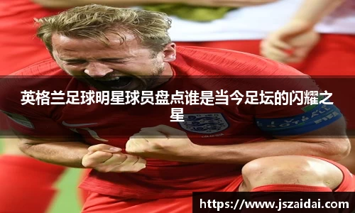 英格兰足球明星球员盘点谁是当今足坛的闪耀之星