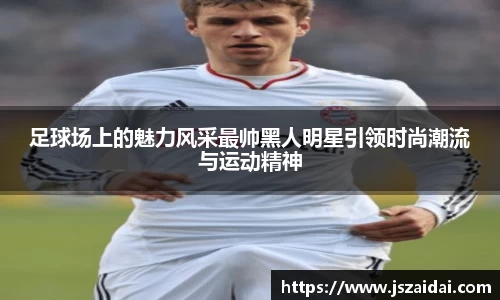 足球场上的魅力风采最帅黑人明星引领时尚潮流与运动精神